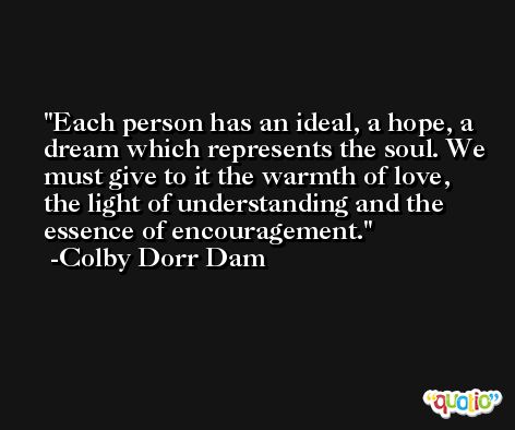 Each person has an ideal, a hope, a dream which represents the soul. We must give to it the warmth of love, the light of understanding and the essence of encouragement. -Colby Dorr Dam