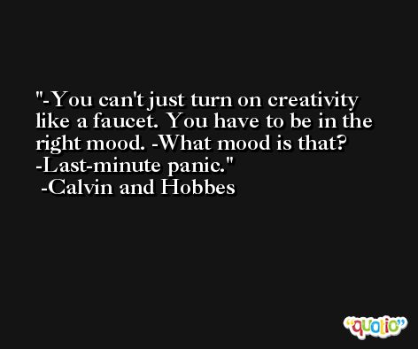 -You can't just turn on creativity like a faucet. You have to be in the right mood. -What mood is that? -Last-minute panic. -Calvin and Hobbes