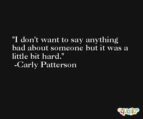 I don't want to say anything bad about someone but it was a little bit hard. -Carly Patterson