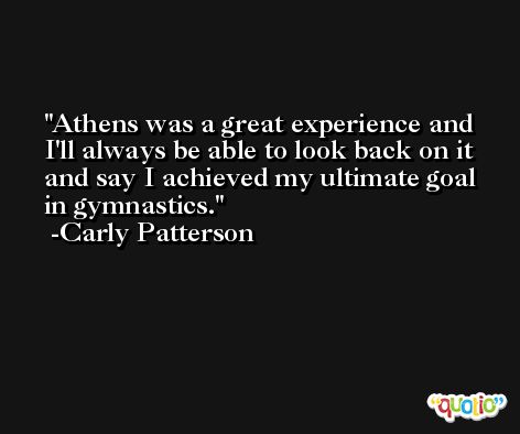 Athens was a great experience and I'll always be able to look back on it and say I achieved my ultimate goal in gymnastics. -Carly Patterson