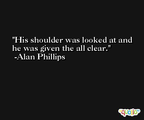 His shoulder was looked at and he was given the all clear. -Alan Phillips