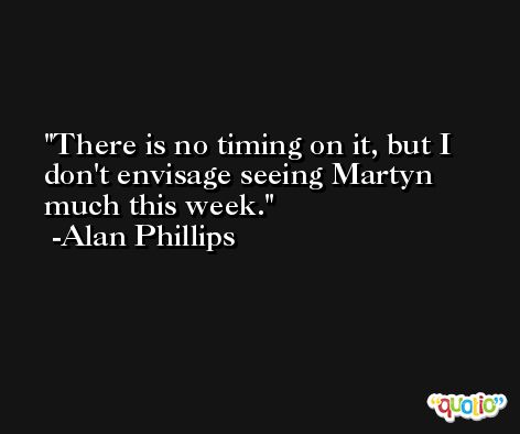 There is no timing on it, but I don't envisage seeing Martyn much this week. -Alan Phillips