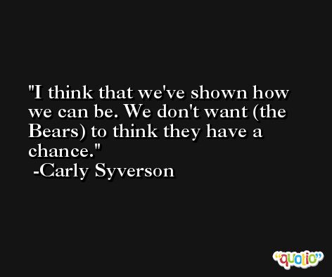 I think that we've shown how we can be. We don't want (the Bears) to think they have a chance. -Carly Syverson