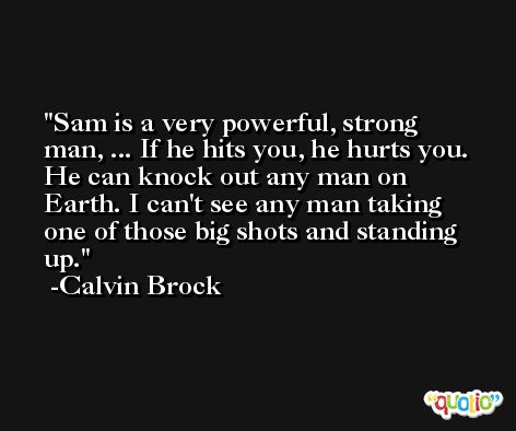 Sam is a very powerful, strong man, ... If he hits you, he hurts you. He can knock out any man on Earth. I can't see any man taking one of those big shots and standing up. -Calvin Brock