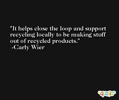 It helps close the loop and support recycling locally to be making stuff out of recycled products. -Carly Wier