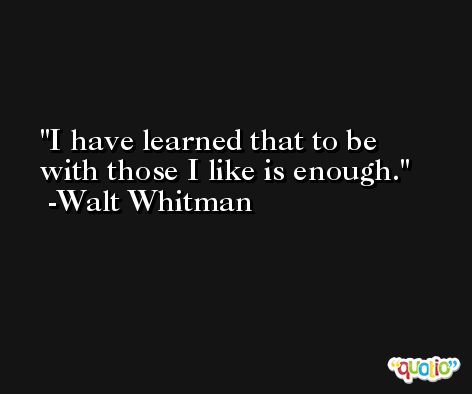 I have learned that to be with those I like is enough. -Walt Whitman