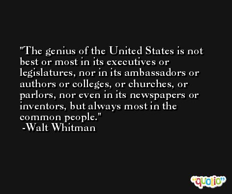 The genius of the United States is not best or most in its executives or legislatures, nor in its ambassadors or authors or colleges, or churches, or parlors, nor even in its newspapers or inventors, but always most in the common people. -Walt Whitman