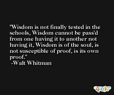 Wisdom is not finally tested in the schools, Wisdom cannot be pass'd from one having it to another not having it, Wisdom is of the soul, is not susceptible of proof, is its own proof. -Walt Whitman