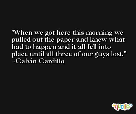 When we got here this morning we pulled out the paper and knew what had to happen and it all fell into place until all three of our guys lost. -Calvin Cardillo