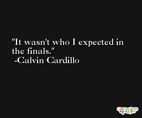 It wasn't who I expected in the finals. -Calvin Cardillo