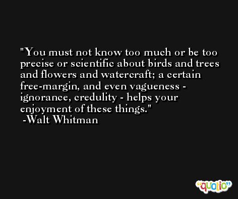 You must not know too much or be too precise or scientific about birds and trees and flowers and watercraft; a certain free-margin, and even vagueness - ignorance, credulity - helps your enjoyment of these things. -Walt Whitman