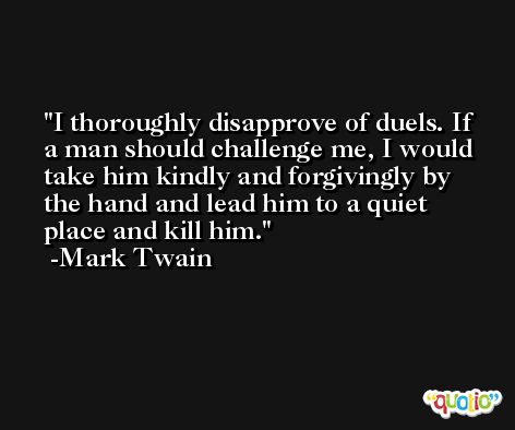 I thoroughly disapprove of duels. If a man should challenge me, I would take him kindly and forgivingly by the hand and lead him to a quiet place and kill him. -Mark Twain