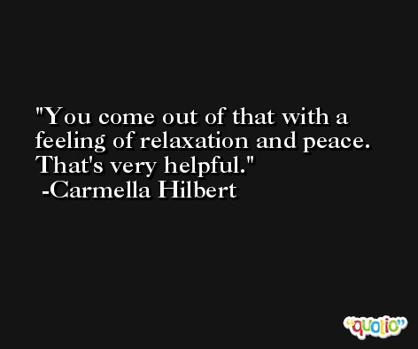You come out of that with a feeling of relaxation and peace. That's very helpful. -Carmella Hilbert