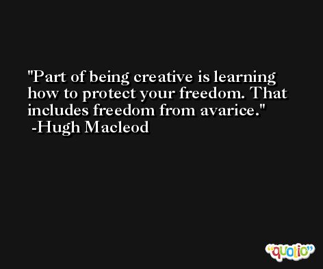 Part of being creative is learning how to protect your freedom. That includes freedom from avarice. -Hugh Macleod