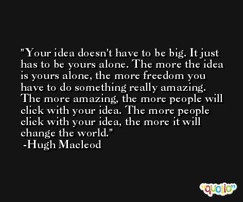 Your idea doesn't have to be big. It just has to be yours alone. The more the idea is yours alone, the more freedom you have to do something really amazing. The more amazing, the more people will click with your idea. The more people click with your idea, the more it will change the world. -Hugh Macleod