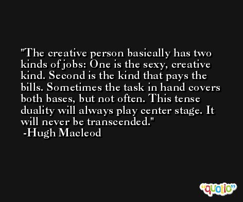 The creative person basically has two kinds of jobs: One is the sexy, creative kind. Second is the kind that pays the bills. Sometimes the task in hand covers both bases, but not often. This tense duality will always play center stage. It will never be transcended. -Hugh Macleod