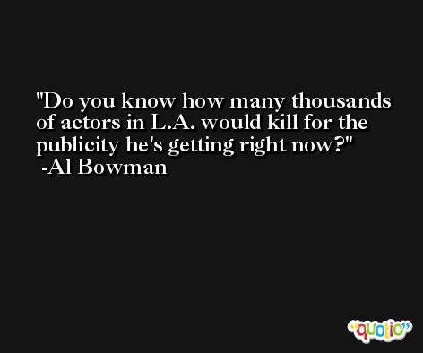 Do you know how many thousands of actors in L.A. would kill for the publicity he's getting right now? -Al Bowman