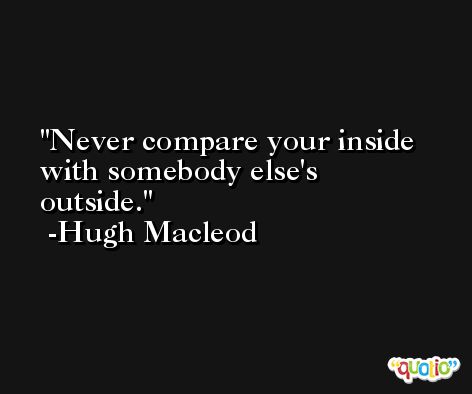 Never compare your inside with somebody else's outside. -Hugh Macleod
