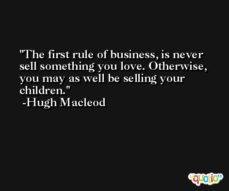 The first rule of business, is never sell something you love. Otherwise, you may as well be selling your children. -Hugh Macleod