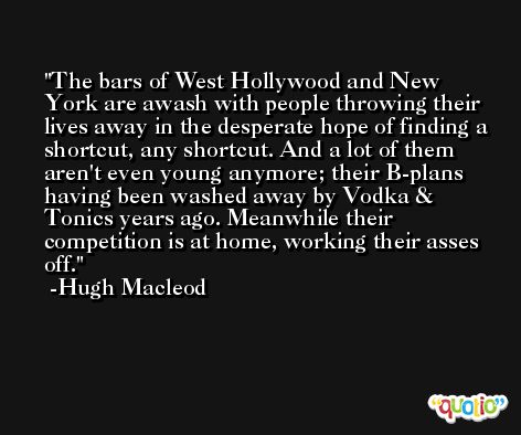 The bars of West Hollywood and New York are awash with people throwing their lives away in the desperate hope of finding a shortcut, any shortcut. And a lot of them aren't even young anymore; their B-plans having been washed away by Vodka & Tonics years ago. Meanwhile their competition is at home, working their asses off. -Hugh Macleod