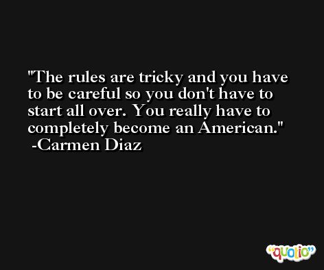 The rules are tricky and you have to be careful so you don't have to start all over. You really have to completely become an American. -Carmen Diaz