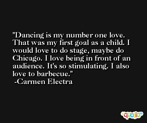 Dancing is my number one love. That was my first goal as a child. I would love to do stage, maybe do Chicago. I love being in front of an audience. It's so stimulating. I also love to barbecue. -Carmen Electra