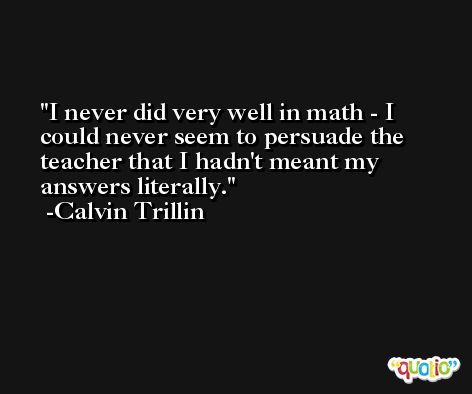 I never did very well in math - I could never seem to persuade the teacher that I hadn't meant my answers literally. -Calvin Trillin