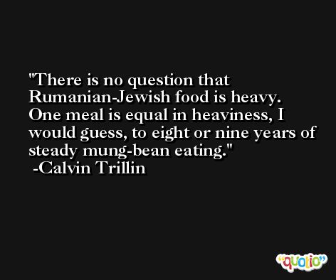 There is no question that Rumanian-Jewish food is heavy. One meal is equal in heaviness, I would guess, to eight or nine years of steady mung-bean eating. -Calvin Trillin