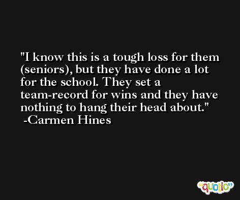 I know this is a tough loss for them (seniors), but they have done a lot for the school. They set a team-record for wins and they have nothing to hang their head about. -Carmen Hines