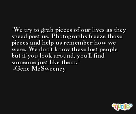 We try to grab pieces of our lives as they speed past us. Photographs freeze those pieces and help us remember how we were. We don't know these lost people but if you look around, you'll find someone just like them. -Gene McSweeney