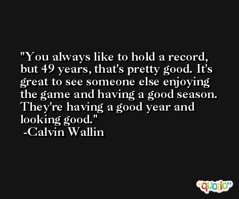 You always like to hold a record, but 49 years, that's pretty good. It's great to see someone else enjoying the game and having a good season. They're having a good year and looking good. -Calvin Wallin