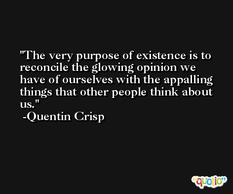 The very purpose of existence is to reconcile the glowing opinion we have of ourselves with the appalling things that other people think about us. -Quentin Crisp