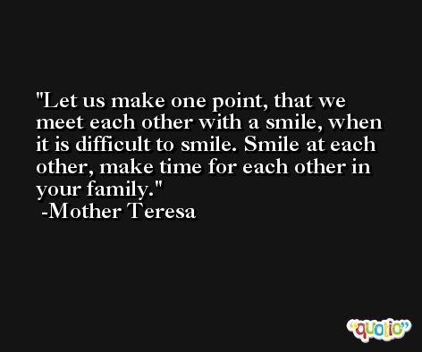 Let us make one point, that we meet each other with a smile, when it is difficult to smile. Smile at each other, make time for each other in your family. -Mother Teresa