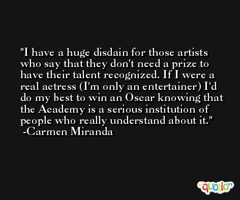 I have a huge disdain for those artists who say that they don't need a prize to have their talent recognized. If I were a real actress (I'm only an entertainer) I'd do my best to win an Oscar knowing that the Academy is a serious institution of people who really understand about it. -Carmen Miranda
