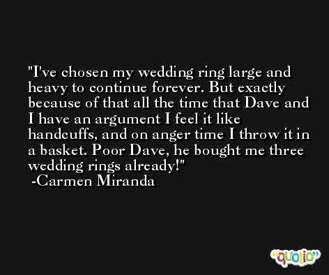 I've chosen my wedding ring large and heavy to continue forever. But exactly because of that all the time that Dave and I have an argument I feel it like handcuffs, and on anger time I throw it in a basket. Poor Dave, he bought me three wedding rings already! -Carmen Miranda