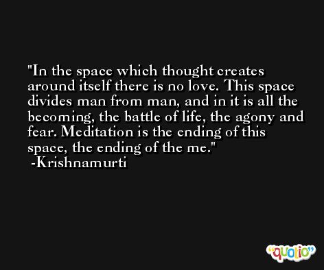 In the space which thought creates around itself there is no love. This space divides man from man, and in it is all the becoming, the battle of life, the agony and fear. Meditation is the ending of this space, the ending of the me. -Krishnamurti