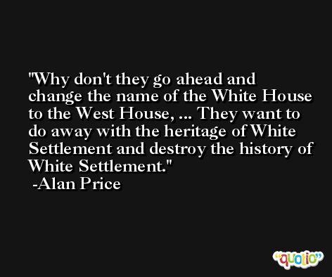Why don't they go ahead and change the name of the White House to the West House, ... They want to do away with the heritage of White Settlement and destroy the history of White Settlement. -Alan Price