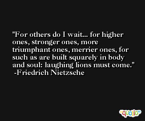 For others do I wait... for higher ones, stronger ones, more triumphant ones, merrier ones, for such as are built squarely in body and soul: laughing lions must come. -Friedrich Nietzsche