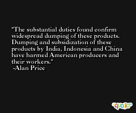 The substantial duties found confirm widespread dumping of these products. Dumping and subsidization of these products by India, Indonesia and China have harmed American producers and their workers. -Alan Price