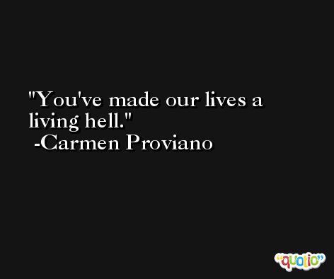 You've made our lives a living hell. -Carmen Proviano