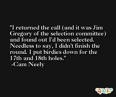I returned the call (and it was Jim Gregory of the selection committee) and found out I'd been selected. Needless to say, I didn't finish the round. I put birdies down for the 17th and 18th holes. -Cam Neely