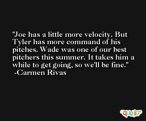Joe has a little more velocity. But Tyler has more command of his pitches. Wade was one of our best pitchers this summer. It takes him a while to get going, so we'll be fine. -Carmen Rivas