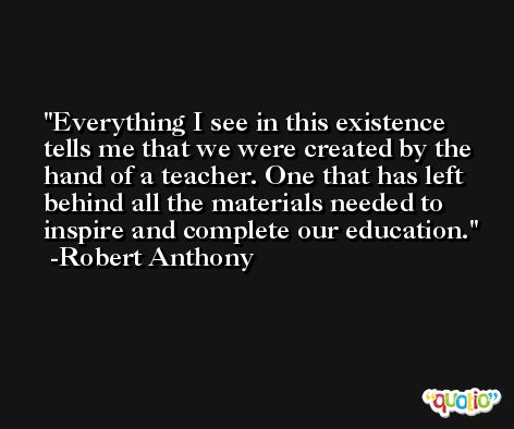 Everything I see in this existence tells me that we were created by the hand of a teacher. One that has left behind all the materials needed to inspire and complete our education. -Robert Anthony