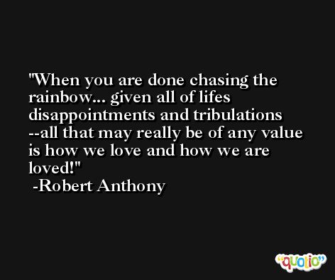 When you are done chasing the rainbow... given all of lifes disappointments and tribulations --all that may really be of any value is how we love and how we are loved! -Robert Anthony