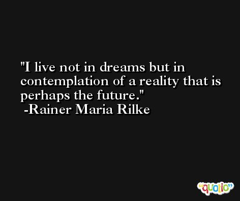 I live not in dreams but in contemplation of a reality that is perhaps the future. -Rainer Maria Rilke