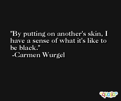By putting on another's skin, I have a sense of what it's like to be black. -Carmen Wurgel