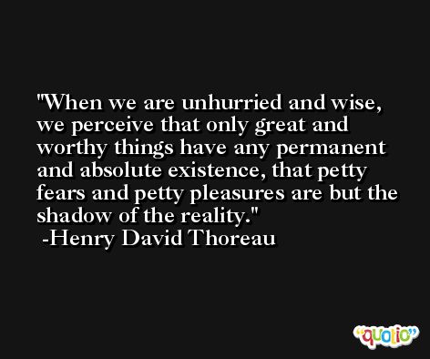 When we are unhurried and wise, we perceive that only great and worthy things have any permanent and absolute existence, that petty fears and petty pleasures are but the shadow of the reality. -Henry David Thoreau