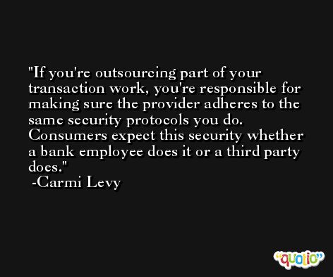 If you're outsourcing part of your transaction work, you're responsible for making sure the provider adheres to the same security protocols you do. Consumers expect this security whether a bank employee does it or a third party does. -Carmi Levy