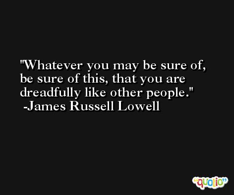 Whatever you may be sure of, be sure of this, that you are dreadfully like other people. -James Russell Lowell