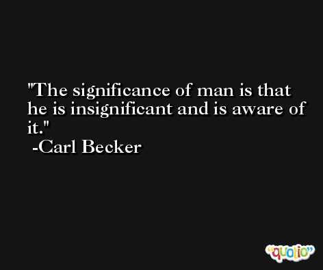 The significance of man is that he is insignificant and is aware of it. -Carl Becker